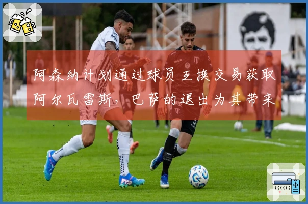 阿森纳计划通过球员互换交易获取阿尔瓦雷斯，巴萨的退出为其带来利好