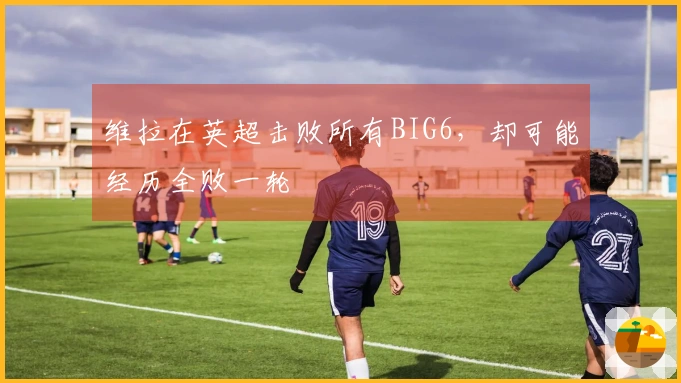 维拉在英超击败所有BIG6，却可能经历全败一轮